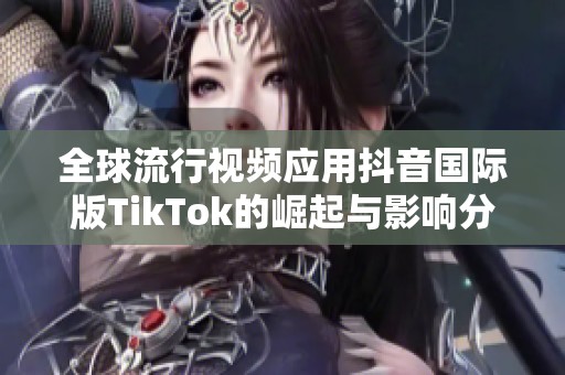 全球流行视频应用抖音国际版TikTok的崛起与影响分析