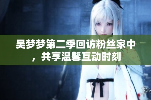 吴梦梦第二季回访粉丝家中，共享温馨互动时刻