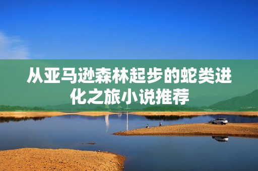 从亚马逊森林起步的蛇类进化之旅小说推荐