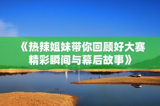 《热辣姐妹带你回顾好大赛精彩瞬间与幕后故事》