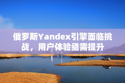 俄罗斯Yandex引擎面临挑战，用户体验亟需提升