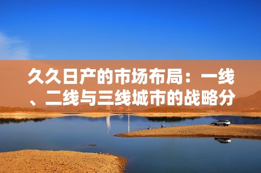 久久日产的市场布局：一线、二线与三线城市的战略分析