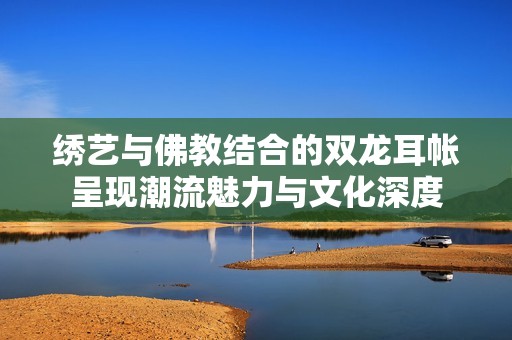 绣艺与佛教结合的双龙耳帐呈现潮流魅力与文化深度