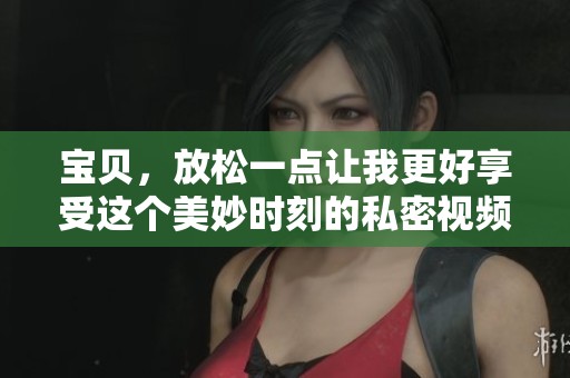 宝贝，放松一点让我更好享受这个美妙时刻的私密视频