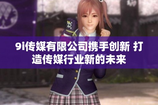 9i传媒有限公司携手创新 打造传媒行业新的未来