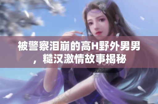 被警察泪崩的高H野外男男，糙汉激情故事揭秘