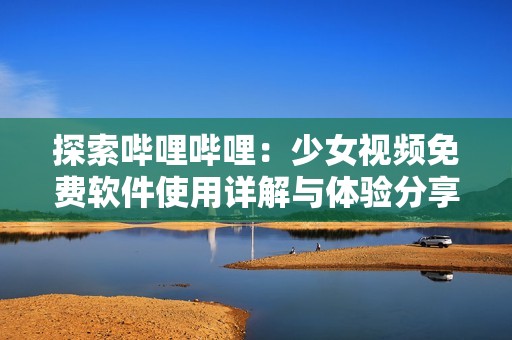 探索哔哩哔哩：少女视频免费软件使用详解与体验分享