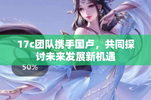 17c团队携手国卢，共同探讨未来发展新机遇
