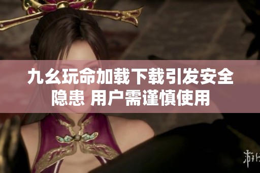 九幺玩命加载下载引发安全隐患 用户需谨慎使用