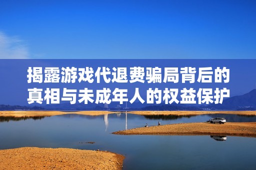 揭露游戏代退费骗局背后的真相与未成年人的权益保护