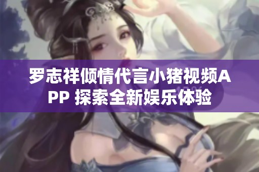罗志祥倾情代言小猪视频APP 探索全新娱乐体验