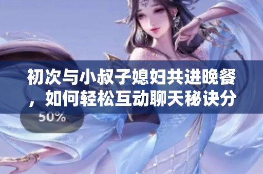 初次与小叔子媳妇共进晚餐，如何轻松互动聊天秘诀分享