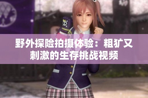 野外探险拍摄体验：粗犷又刺激的生存挑战视频