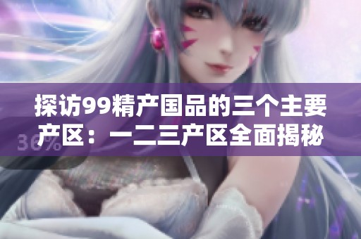 探访99精产国品的三个主要产区：一二三产区全面揭秘