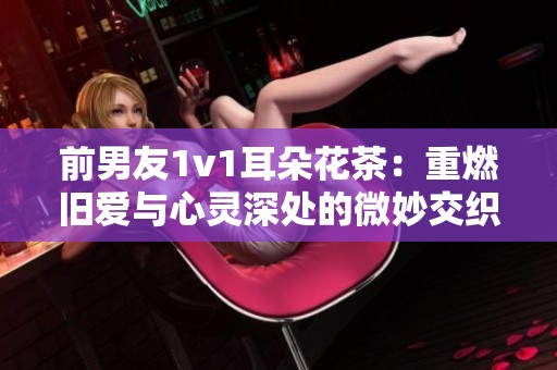 前男友1v1耳朵花茶：重燃旧爱与心灵深处的微妙交织