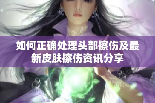 如何正确处理头部擦伤及最新皮肤擦伤资讯分享