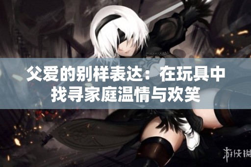 父爱的别样表达：在玩具中找寻家庭温情与欢笑
