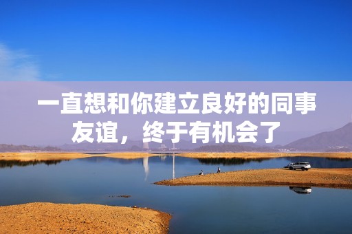 一直想和你建立良好的同事友谊，终于有机会了
