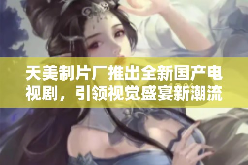 天美制片厂推出全新国产电视剧，引领视觉盛宴新潮流