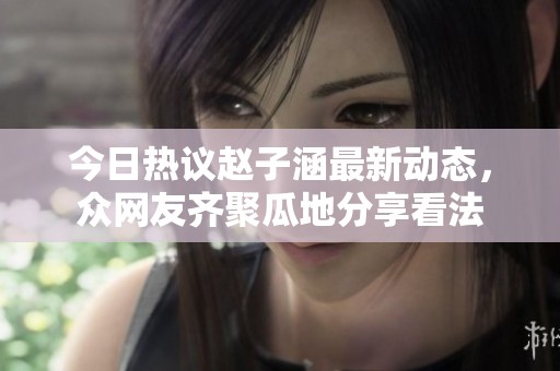 今日热议赵子涵最新动态，众网友齐聚瓜地分享看法