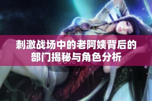 刺激战场中的老阿姨背后的部门揭秘与角色分析