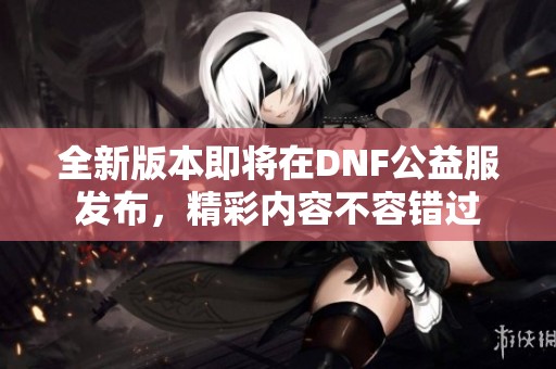 全新版本即将在DNF公益服发布，精彩内容不容错过