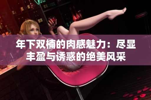 年下双楠的肉感魅力：尽显丰盈与诱惑的绝美风采