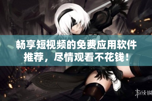 畅享短视频的免费应用软件推荐，尽情观看不花钱！