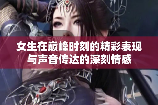 女生在巅峰时刻的精彩表现与声音传达的深刻情感