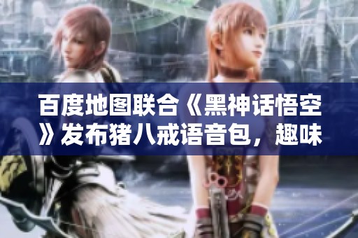 百度地图联合《黑神话悟空》发布猪八戒语音包，趣味陪伴西行之旅