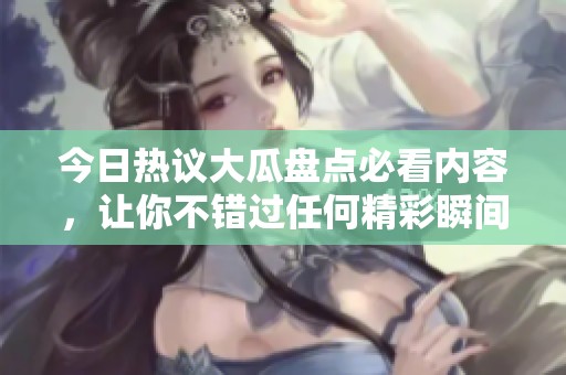 今日热议大瓜盘点必看内容，让你不错过任何精彩瞬间