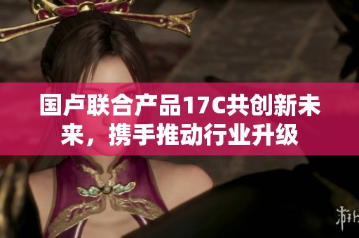 国卢联合产品17C共创新未来，携手推动行业升级