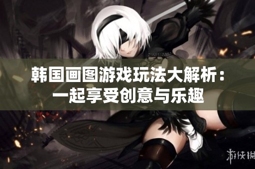 韩国画图游戏玩法大解析：一起享受创意与乐趣