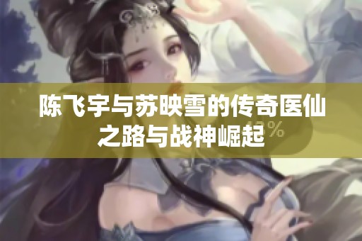 陈飞宇与苏映雪的传奇医仙之路与战神崛起