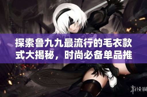 探索鲁九九最流行的毛衣款式大揭秘，时尚必备单品推荐