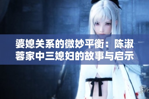 婆媳关系的微妙平衡：陈淑蓉家中三媳妇的故事与启示