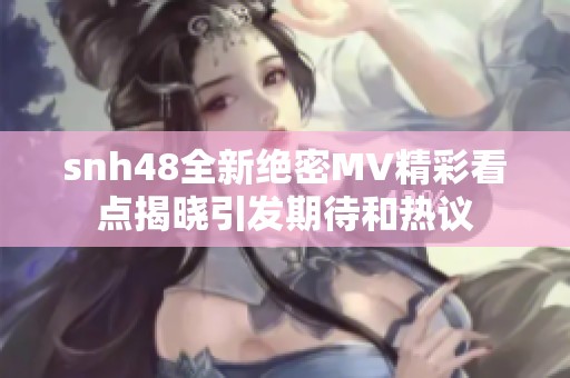 snh48全新绝密MV精彩看点揭晓引发期待和热议