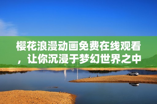 樱花浪漫动画免费在线观看，让你沉浸于梦幻世界之中