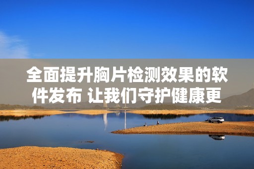 全面提升胸片检测效果的软件发布 让我们守护健康更加精准