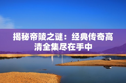 揭秘帝陵之谜：经典传奇高清全集尽在手中