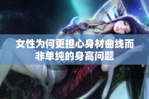 女性为何更担心身材曲线而非单纯的身高问题