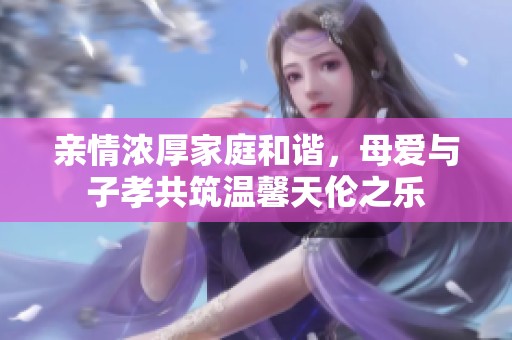 亲情浓厚家庭和谐，母爱与子孝共筑温馨天伦之乐