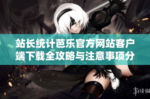 站长统计芭乐官方网站客户端下载全攻略与注意事项分享