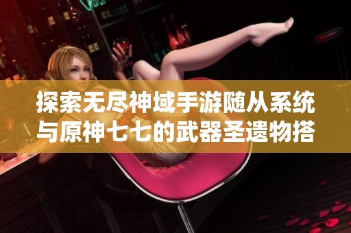 探索无尽神域手游随从系统与原神七七的武器圣遗物搭配攻略