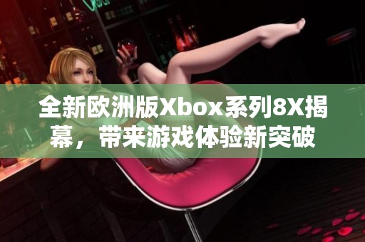 全新欧洲版Xbox系列8X揭幕，带来游戏体验新突破