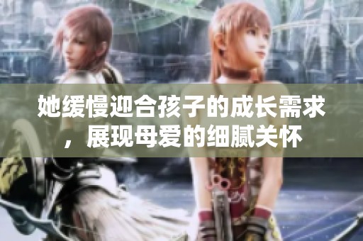 她缓慢迎合孩子的成长需求，展现母爱的细腻关怀