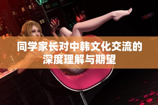 同学家长对中韩文化交流的深度理解与期望