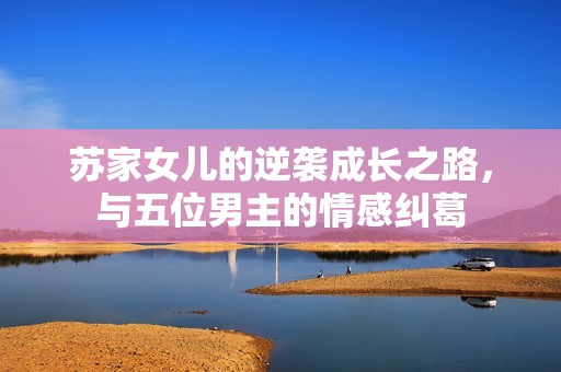 苏家女儿的逆袭成长之路，与五位男主的情感纠葛