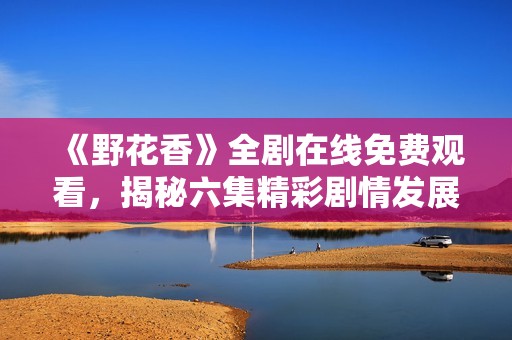 《野花香》全剧在线免费观看，揭秘六集精彩剧情发展