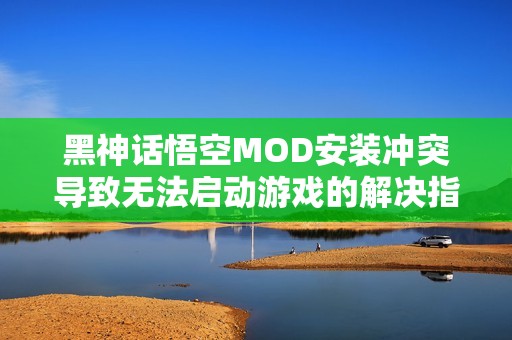 黑神话悟空MOD安装冲突导致无法启动游戏的解决指南